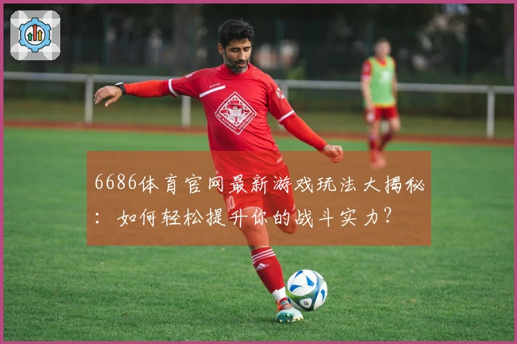 6686体育官网最新游戏玩法大揭秘：如何轻松提升你的战斗实力？