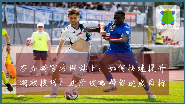 在九游官方网站上，如何快速提升游戏技巧？进阶攻略帮你达成目标！